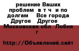 решение Ваших проблем (в т.ч. и по долгам) - Все города Другое » Другое   . Московская обл.,Лобня г.